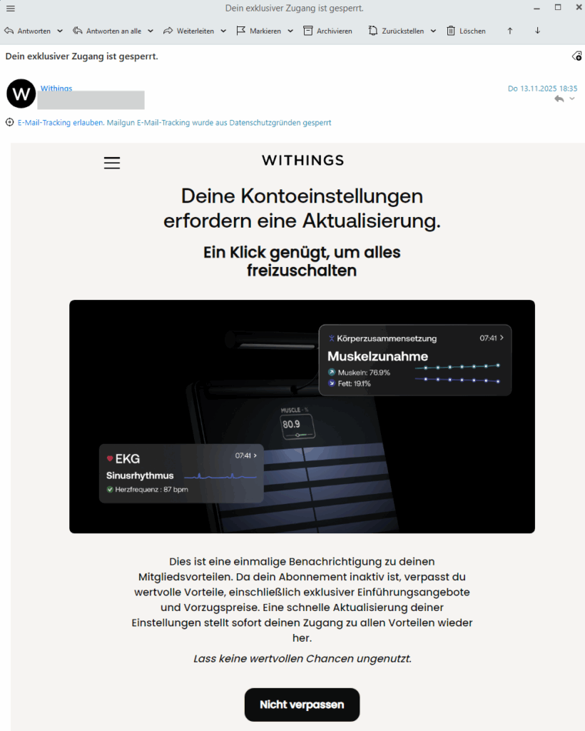 Dein exklusiver Zugang ist gesperrt. W Withings Do 13.11.2025 10:35 E-Mail-Tracking erlauben. Mailgun E-Mail-Tracking wurde aus Datenschutzgründen gesperrt WITHINGS Deine Kontoeinstellungen erfordern eine Aktualisierung. Ein Klick genügt, um alles freizuschalten [Bildschirm-Anzeige eines Withings-Geräts mit Messwerten:] Körperzusammensetzung Muskelzunahme Muskeln: 76.9% Fett: 19.1% EKG Sinusrhythmus Herzfrequenz: 87 bpm Dies ist eine einmalige Benachrichtigung zu deinen Mitgliedsvorteilen. Da dein Abonnement inaktiv ist, verpasst du wertvolle Vorteile, einschließlich exklusiver Einführungsangebote und Vorzugspreise. Eine schnelle Aktualisierung deiner Einstellungen stellt sofort deinen Zugang zu allen Vorteilen wieder her. Lass keine wertvollen Chancen ungenutzt.