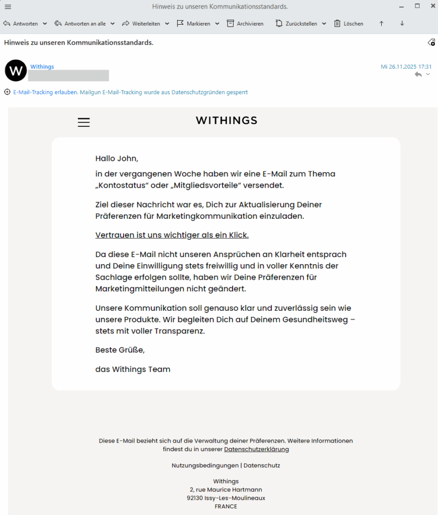 Gerne, hier ist der Text der E-Mail, den ich aus dem Bild extrahiert habe (OCR): Hinweis zu unseren Kommunikationsstandards. W Withings Mi 26.11.2025 17:31 E-Mail-Tracking erlauben. Mailgun E-Mail-Tracking wurde aus Datenschutzgründen gesperrt WITHINGS Hallo John, in der vergangenen Woche haben wir eine E-Mail zum Thema „Kontostatus“ oder „Mitgliedsvorteile“ versendet. Ziel dieser Nachricht war es, Dich zur Aktualisierung Deiner Präferenzen für Marketingkommunikation einzuladen. Vertrauen ist uns wichtiger als ein Klick. Da diese E-Mail nicht unseren Ansprüchen an Klarheit entsprach und Deine Einwilligung stets freiwillig und in voller Kenntnis der Sachlage erfolgen sollte, haben wir Deine Präferenzen für Marketingmitteilungen nicht geändert. Unsere Kommunikation soll genauso klar und zuverlässig sein wie unsere Produkte. Wir begleiten Dich auf Deinem Gesundheitsweg – stets mit voller Transparenz. Beste Grüße, das Withings Team
